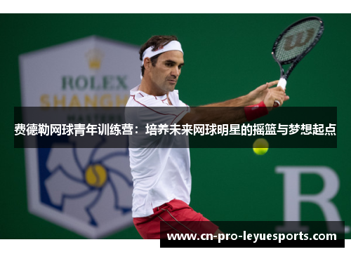 费德勒网球青年训练营：培养未来网球明星的摇篮与梦想起点