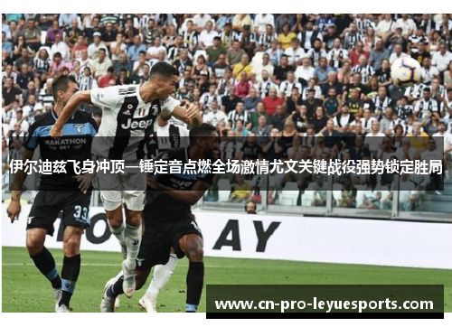 伊尔迪兹飞身冲顶一锤定音点燃全场激情尤文关键战役强势锁定胜局