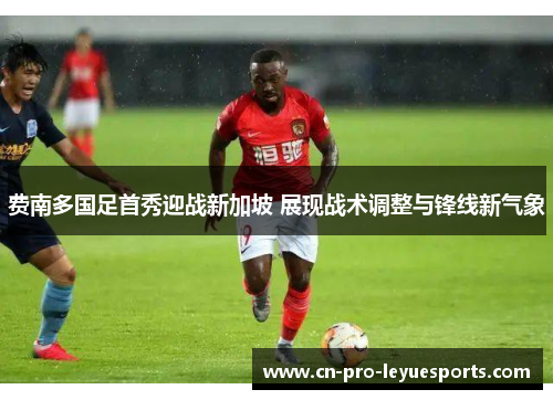 费南多国足首秀迎战新加坡 展现战术调整与锋线新气象